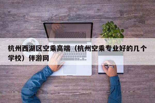 长春杭州西湖区空乘高端（杭州空乘专业好的几个学校）伴游网