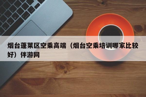 台州烟台蓬莱区空乘高端（烟台空乘培训哪家比较好）伴游网
