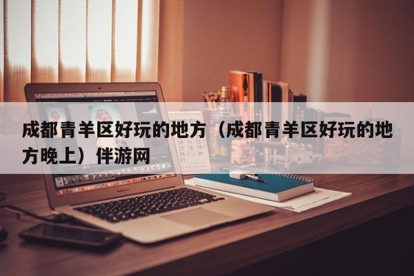 台州成都青羊区好玩的地方（成都青羊区好玩的地方晚上）伴游网