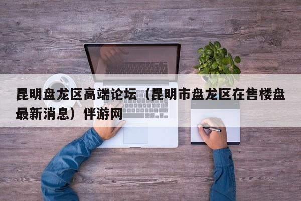 长春昆明盘龙区高端论坛（昆明市盘龙区在售楼盘最新消息）伴游网