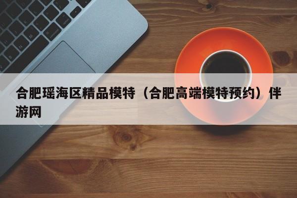长春合肥瑶海区精品模特（合肥高端模特预约）伴游网