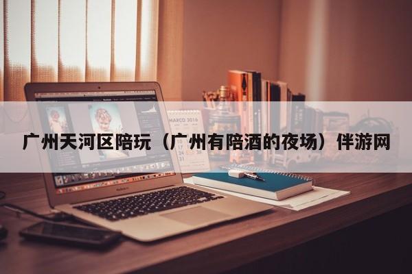长春广州天河区陪玩（广州有陪酒的夜场）伴游网