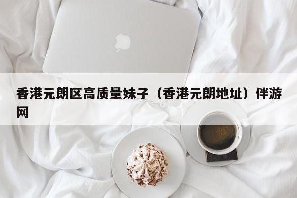 长春香港元朗区高质量妹子（香港元朗地址）伴游网