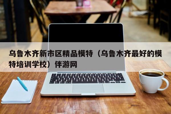 长春乌鲁木齐新市区精品模特（乌鲁木齐最好的模特培训学校）伴游网