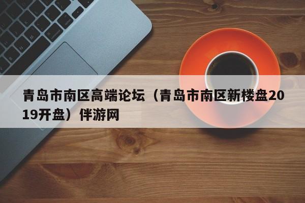 长春青岛市南区高端论坛（青岛市南区新楼盘2019开盘）伴游网