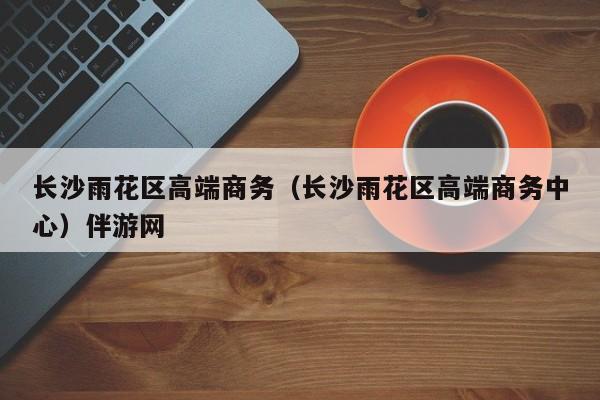 长春长沙雨花区高端商务（长沙雨花区高端商务中心）伴游网