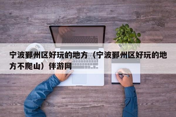 台州宁波鄞州区好玩的地方（宁波鄞州区好玩的地方不爬山）伴游网