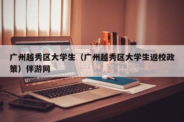 长春广州越秀区大学生（广州越秀区大学生返校政策）伴游网