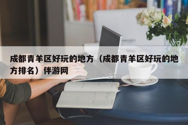台州成都青羊区好玩的地方（成都青羊区好玩的地方排名）伴游网