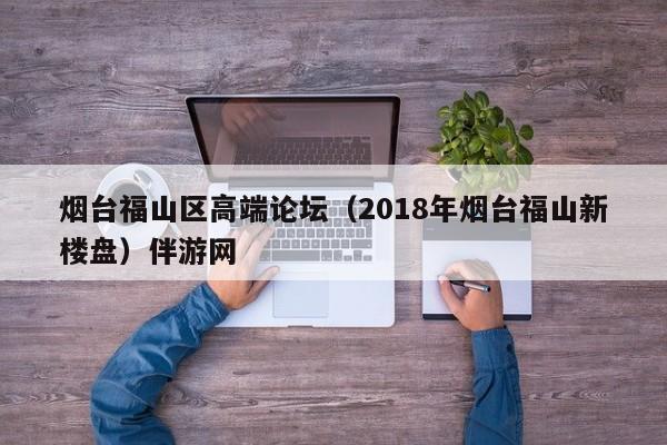 长春烟台福山区高端论坛（2018年烟台福山新楼盘）伴游网