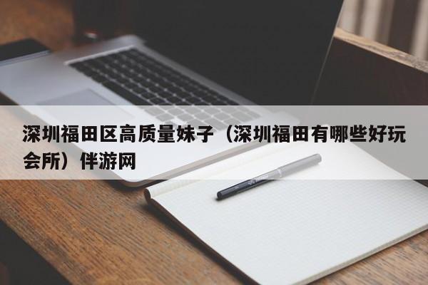 台州深圳福田区高质量妹子（深圳福田有哪些好玩会所）伴游网