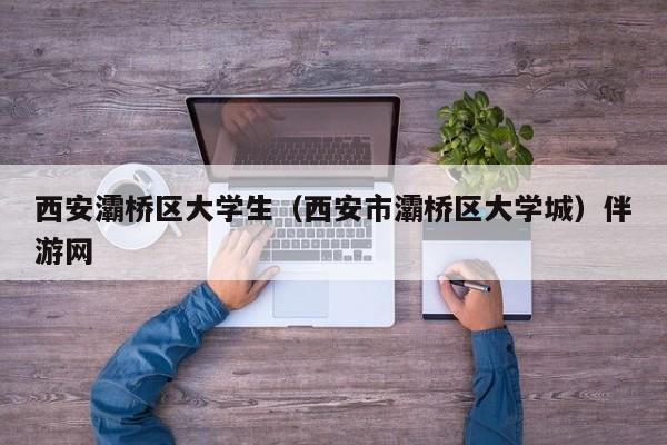 长春西安灞桥区大学生（西安市灞桥区大学城）伴游网