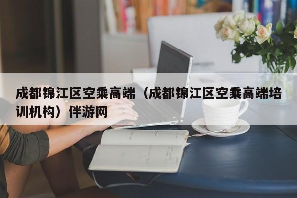 长春成都锦江区空乘高端（成都锦江区空乘高端培训机构）伴游网