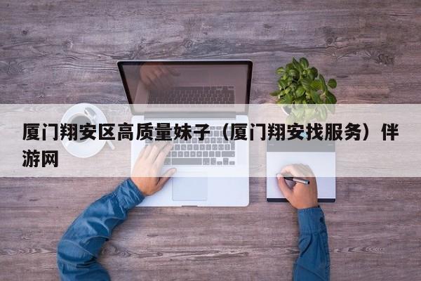 长春厦门翔安区高质量妹子（厦门翔安找服务）伴游网
