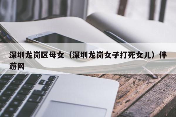 长春深圳龙岗区母女（深圳龙岗女子打死女儿）伴游网