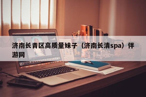 长春济南长青区高质量妹子（济南长清spa）伴游网