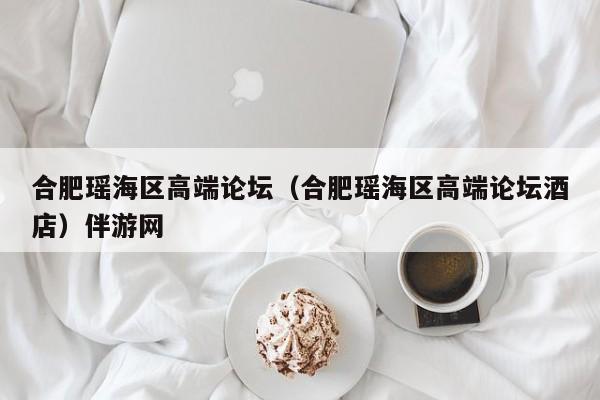 长春合肥瑶海区高端论坛（合肥瑶海区高端论坛酒店）伴游网