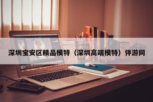 长春深圳宝安区精品模特（深圳高端模特）伴游网