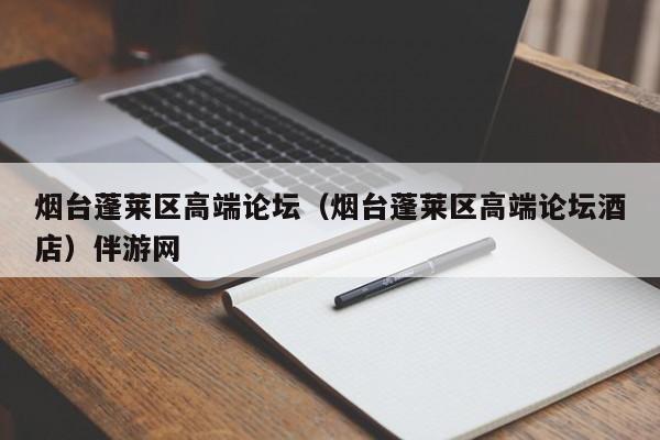 长春烟台蓬莱区高端论坛（烟台蓬莱区高端论坛酒店）伴游网