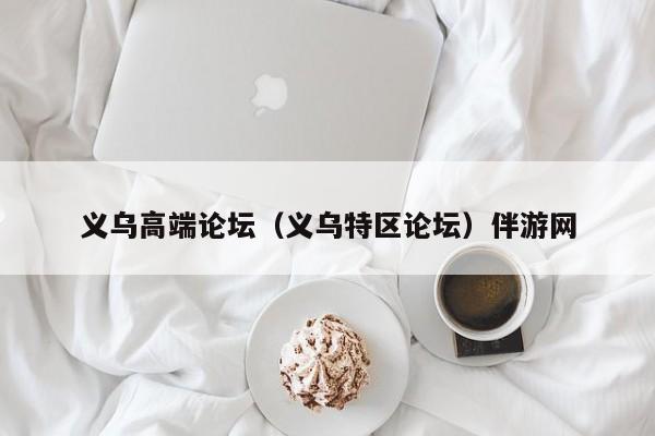 长春义乌高端论坛（义乌特区论坛）伴游网