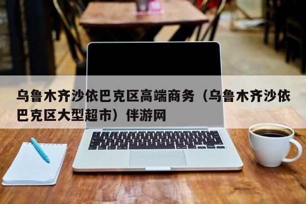 长春乌鲁木齐沙依巴克区高端商务（乌鲁木齐沙依巴克区大型超市）伴游网