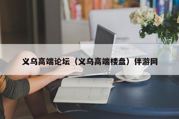长春义乌高端论坛（义乌高端楼盘）伴游网
