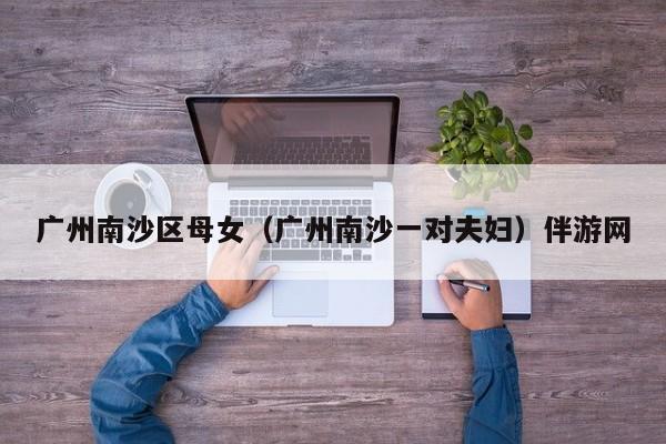 长春广州南沙区母女（广州南沙一对夫妇）伴游网