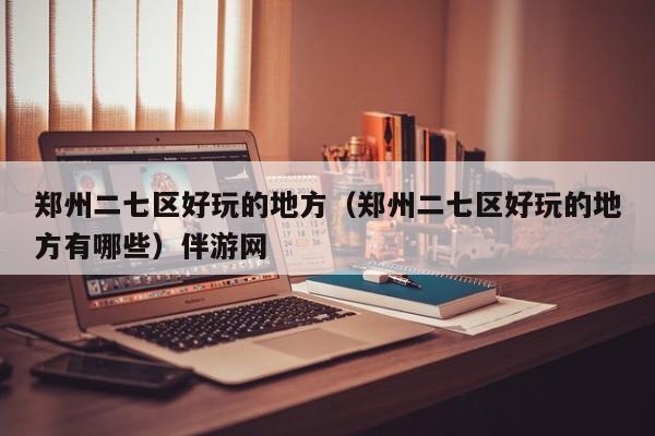 长春郑州二七区好玩的地方（郑州二七区好玩的地方有哪些）伴游网