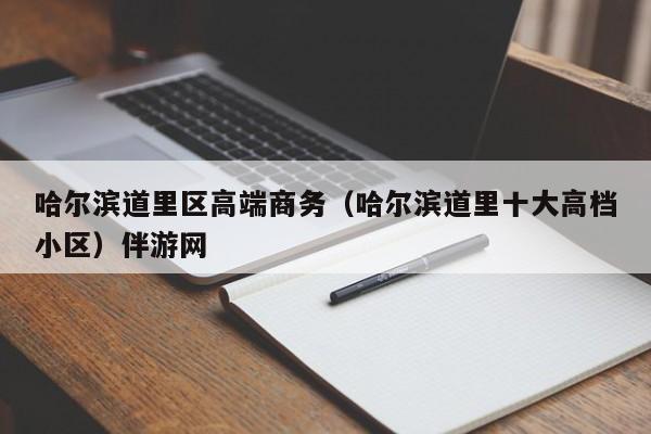 长春哈尔滨道里区高端商务（哈尔滨道里十大高档小区）伴游网