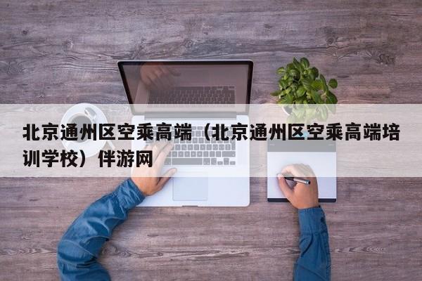 长春北京通州区空乘高端（北京通州区空乘高端培训学校）伴游网