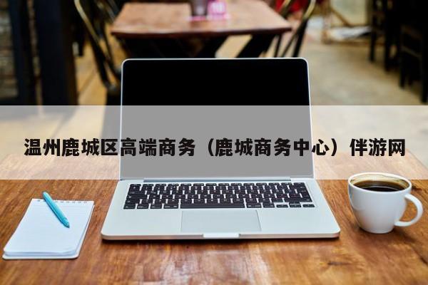 长春温州鹿城区高端商务（鹿城商务中心）伴游网