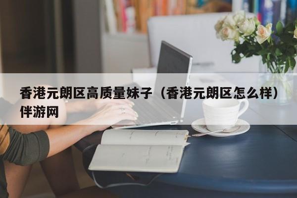 长春香港元朗区高质量妹子（香港元朗区怎么样）伴游网