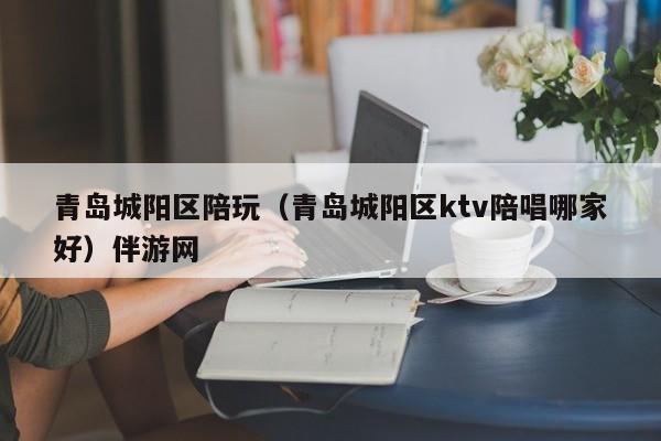 长春青岛城阳区陪玩（青岛城阳区ktv陪唱哪家好）伴游网