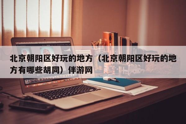 西安北京朝阳区好玩的地方（北京朝阳区好玩的地方有哪些胡同）伴游网