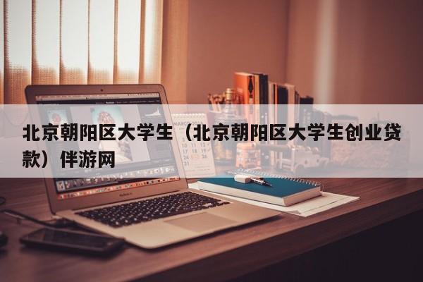 长春北京朝阳区大学生（北京朝阳区大学生创业贷款）伴游网