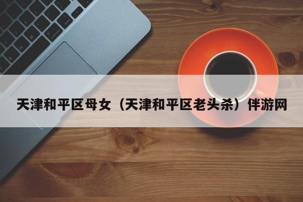 长春天津和平区母女（天津和平区老头杀）伴游网