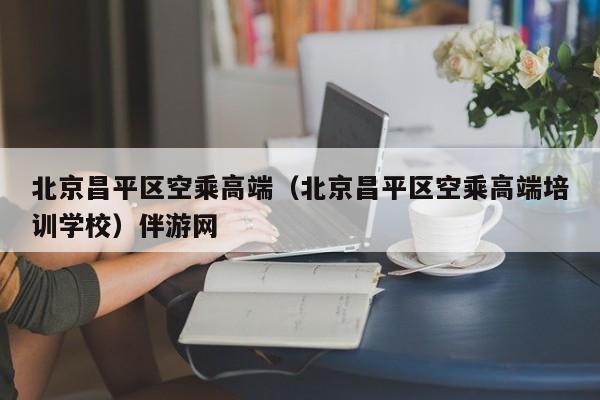 长春北京昌平区空乘高端（北京昌平区空乘高端培训学校）伴游网