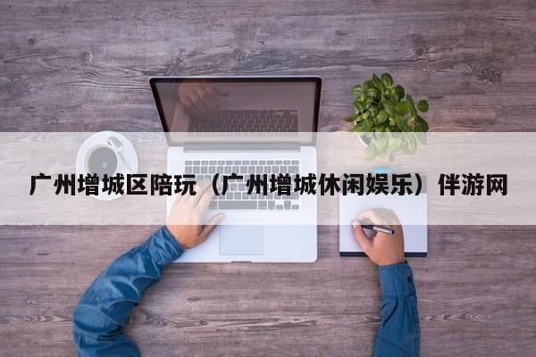 长春广州增城区陪玩（广州增城休闲娱乐）伴游网