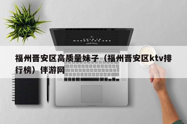 长春福州晋安区高质量妹子（福州晋安区ktv排行榜）伴游网