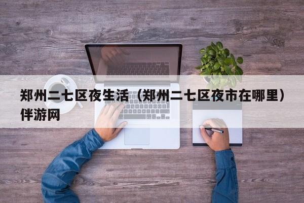 长春郑州二七区夜生活（郑州二七区夜市在哪里）伴游网