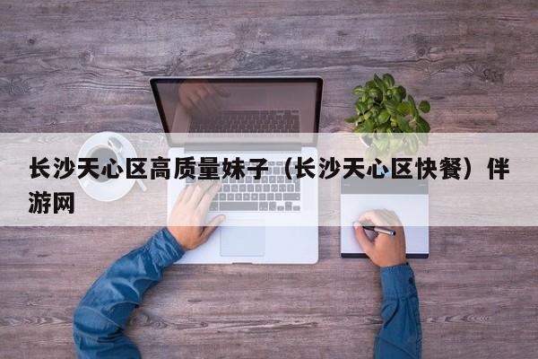 长春长沙天心区高质量妹子（长沙天心区快餐）伴游网