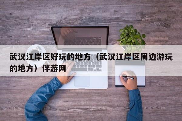 长春武汉江岸区好玩的地方（武汉江岸区周边游玩的地方）伴游网