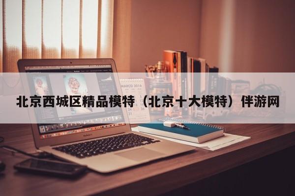 长春北京西城区精品模特（北京十大模特）伴游网
