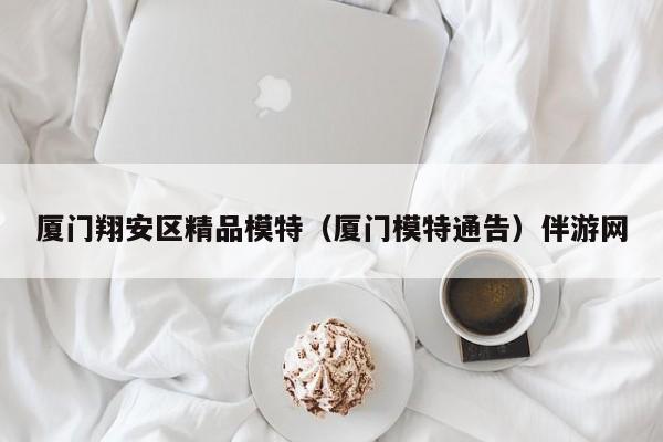 长春厦门翔安区精品模特（厦门模特通告）伴游网