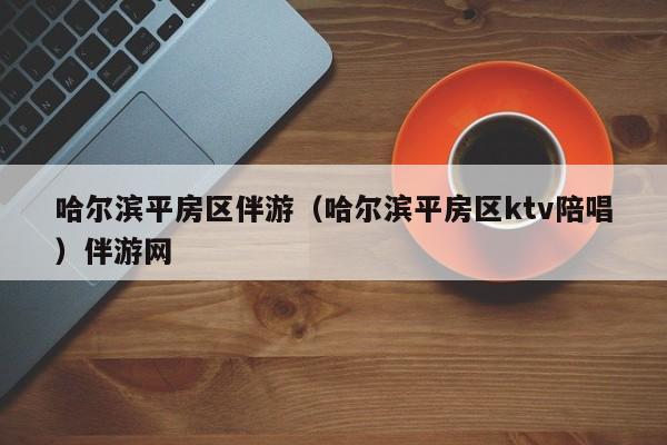 长春哈尔滨平房区伴游（哈尔滨平房区ktv陪唱）伴游网
