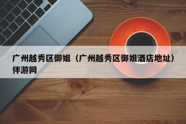 长春广州越秀区御姐（广州越秀区御姐酒店地址）伴游网