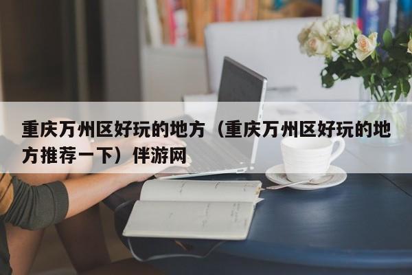 长春重庆万州区好玩的地方（重庆万州区好玩的地方推荐一下）伴游网