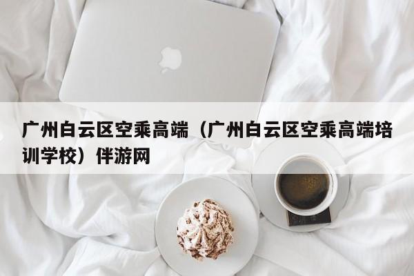 长春广州白云区空乘高端（广州白云区空乘高端培训学校）伴游网