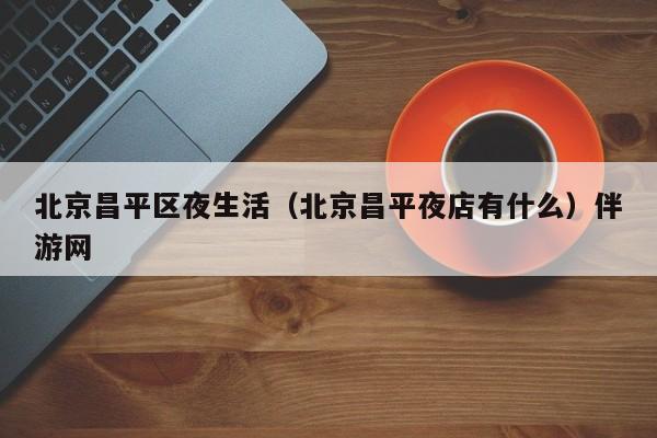 长春北京昌平区夜生活（北京昌平夜店有什么）伴游网