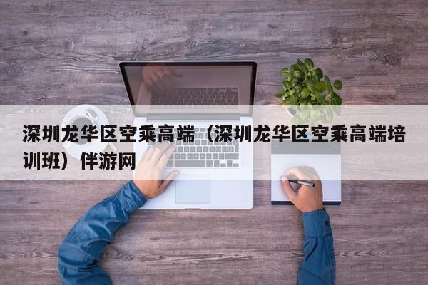 长春深圳龙华区空乘高端（深圳龙华区空乘高端培训班）伴游网